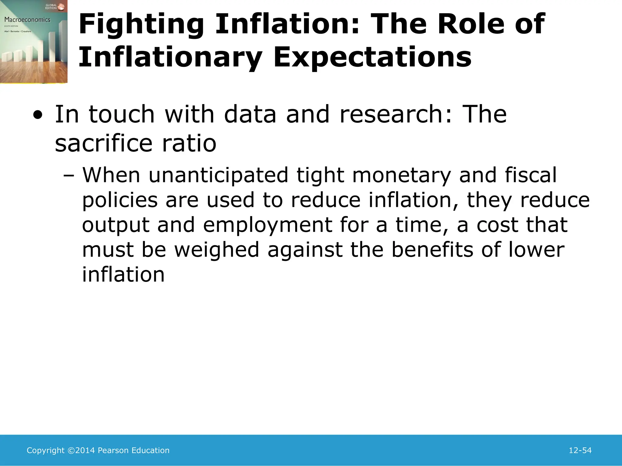 Copyright ©2014 Pearson Education 12-54
Fighting Inflation: The Role of
Inflationary Expectations
• In touch with data and research: The
sacrifice ratio
– When unanticipated tight monetary and fiscal
policies are used to reduce inflation, they reduce
output and employment for a time, a cost that
must be weighed against the benefits of lower
inflation
 