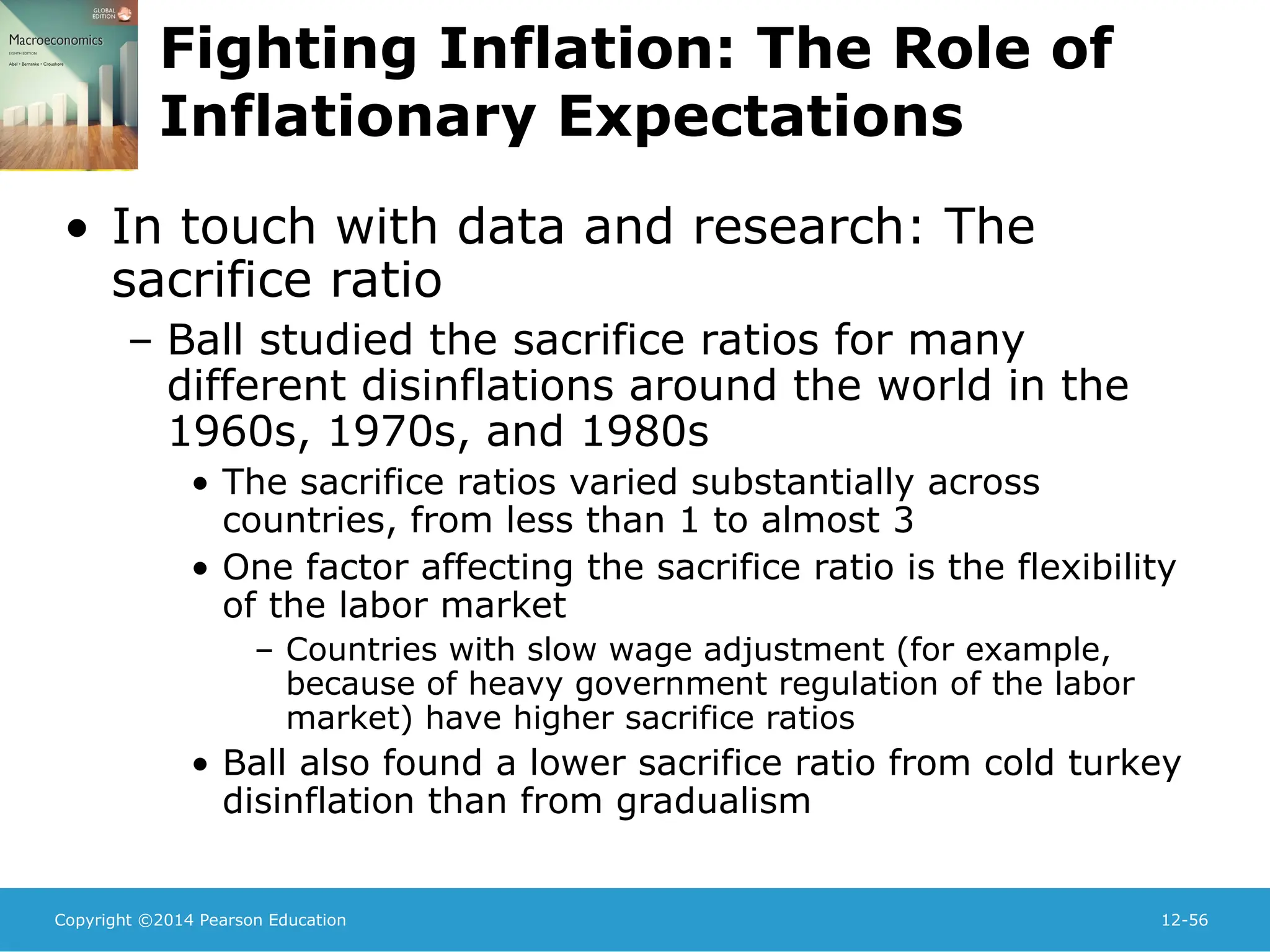 Copyright ©2014 Pearson Education 12-56
Fighting Inflation: The Role of
Inflationary Expectations
• In touch with data and research: The
sacrifice ratio
– Ball studied the sacrifice ratios for many
different disinflations around the world in the
1960s, 1970s, and 1980s
• The sacrifice ratios varied substantially across
countries, from less than 1 to almost 3
• One factor affecting the sacrifice ratio is the flexibility
of the labor market
– Countries with slow wage adjustment (for example,
because of heavy government regulation of the labor
market) have higher sacrifice ratios
• Ball also found a lower sacrifice ratio from cold turkey
disinflation than from gradualism
 