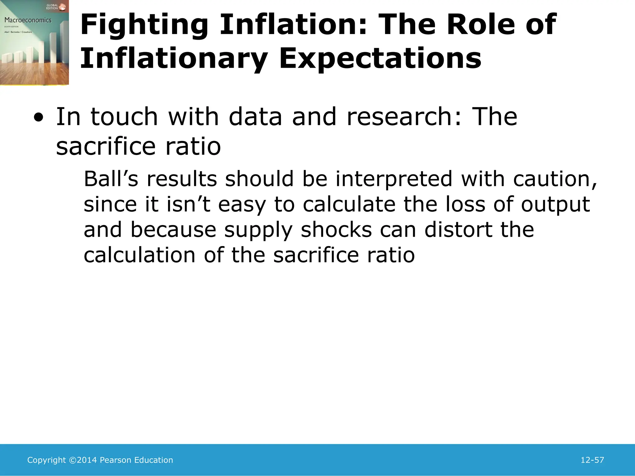 Copyright ©2014 Pearson Education 12-57
Fighting Inflation: The Role of
Inflationary Expectations
• In touch with data and research: The
sacrifice ratio
Ball’s results should be interpreted with caution,
since it isn’t easy to calculate the loss of output
and because supply shocks can distort the
calculation of the sacrifice ratio
 