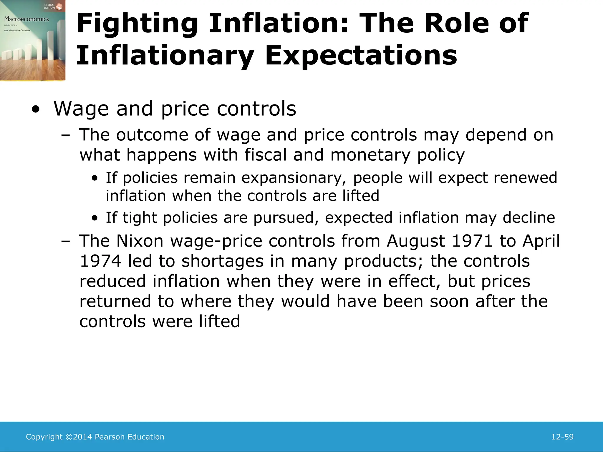 Copyright ©2014 Pearson Education 12-59
Fighting Inflation: The Role of
Inflationary Expectations
• Wage and price controls
– The outcome of wage and price controls may depend on
what happens with fiscal and monetary policy
• If policies remain expansionary, people will expect renewed
inflation when the controls are lifted
• If tight policies are pursued, expected inflation may decline
– The Nixon wage-price controls from August 1971 to April
1974 led to shortages in many products; the controls
reduced inflation when they were in effect, but prices
returned to where they would have been soon after the
controls were lifted
 