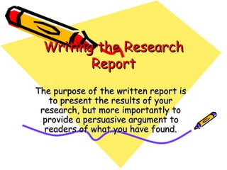 Writing the ResearchWriting the Research
ReportReport
The purpose of the written report isThe purpose of the written report is
to present the results of yourto present the results of your
research, but more importantly toresearch, but more importantly to
provide a persuasive argument toprovide a persuasive argument to
readers of what you have found.readers of what you have found.
 