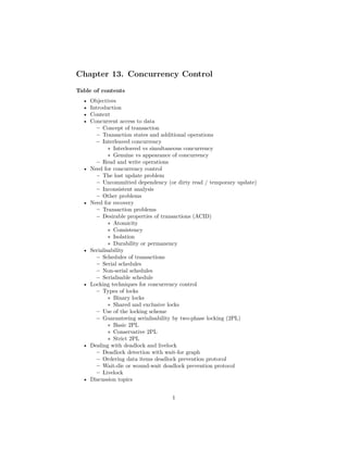 Chapter 13. Concurrency Control
Table of contents
• Objectives
• Introduction
• Context
• Concurrent access to data
– Concept of transaction
– Transaction states and additional operations
– Interleaved concurrency
∗ Interleaved vs simultaneous concurrency
∗ Genuine vs appearance of concurrency
– Read and write operations
• Need for concurrency control
– The lost update problem
– Uncommitted dependency (or dirty read / temporary update)
– Inconsistent analysis
– Other problems
• Need for recovery
– Transaction problems
– Desirable properties of transactions (ACID)
∗ Atomicity
∗ Consistency
∗ Isolation
∗ Durability or permanency
• Serialisability
– Schedules of transactions
– Serial schedules
– Non-serial schedules
– Serialisable schedule
• Locking techniques for concurrency control
– Types of locks
∗ Binary locks
∗ Shared and exclusive locks
– Use of the locking scheme
– Guaranteeing serialisability by two-phase locking (2PL)
∗ Basic 2PL
∗ Conservative 2PL
∗ Strict 2PL
• Dealing with deadlock and livelock
– Deadlock detection with wait-for graph
– Ordering data items deadlock prevention protocol
– Wait-die or wound-wait deadlock prevention protocol
– Livelock
• Discussion topics
1
 
