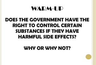 WARM-UP DOES THE GOVERNMENT HAVE THE RIGHT TO CONTROL CERTAIN SUBSTANCES IF THEY HAVE HARMFUL SIDE EFFECTS? WHY OR WHY NOT? 