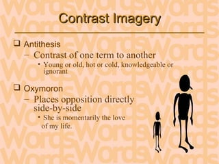 Contrast ImageryContrast Imagery
 Antithesis
– Contrast of one term to another
• Young or old, hot or cold, knowledgeable or
ignorant
 Oxymoron
– Places opposition directly
side-by-side
• She is momentarily the love
of my life.
 