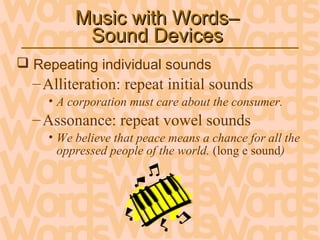 Music with Words–Music with Words–
Sound DevicesSound Devices
 Repeating individual sounds
–Alliteration: repeat initial sounds
• A corporation must care about the consumer.
–Assonance: repeat vowel sounds
• We believe that peace means a chance for all the
oppressed people of the world. (long e sound)
 