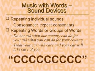 Music with Words –Music with Words –
Sound DevicesSound Devices
 Repeating individual sounds
–Consonance: repeat consonants
 Repeating Words or Groups of Words
– Do not ask what our country can do for
you; ask what you can do for your country.
– Treat your car with care and your car will
take care of you.
“CCCCCCCCC”
 