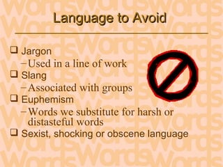 Language to AvoidLanguage to Avoid
 Jargon
–Used in a line of work
 Slang
–Associated with groups
 Euphemism
–Words we substitute for harsh or
distasteful words
 Sexist, shocking or obscene language
 