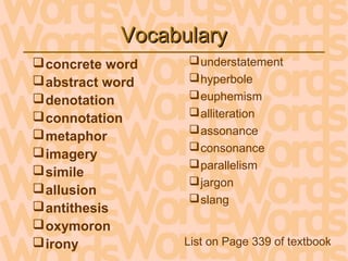 VocabularyVocabulary
concrete word
abstract word
denotation
connotation
metaphor
imagery
simile
allusion
antithesis
oxymoron
irony
understatement
hyperbole
euphemism
alliteration
assonance
consonance
parallelism
jargon
slang
List on Page 339 of textbook
 