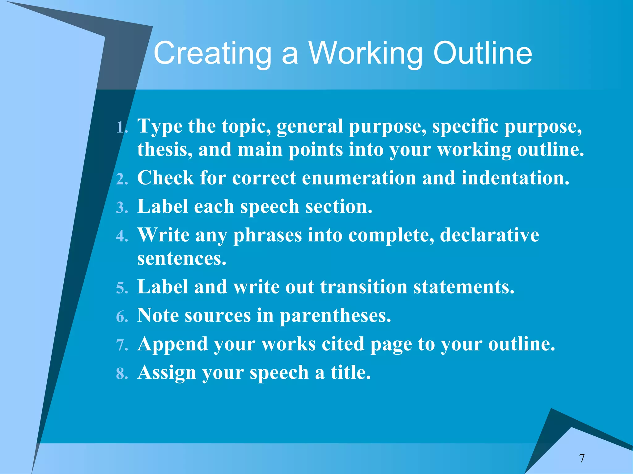 Creating a Working Outline Type the topic, general purpose, specific purpose, thesis, and main points into your working outline. Check for correct enumeration and indentation. Label each speech section. Write any phrases into complete, declarative sentences. Label and write out transition statements. Note sources in parentheses. Append your works cited page to your outline. Assign your speech a title.