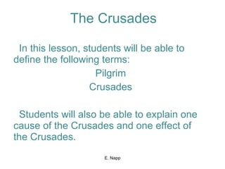 The Crusades In this lesson, students will be able to define the following terms: Pilgrim Crusades Students will also be able to explain one cause of the Crusades and one effect of the Crusades. E. Napp 