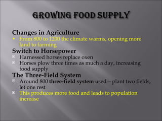 Changes in Agriculture • From 800 to 1200 the climate warms, opening more land to farming Switch to Horsepower Harnessed horses replace oxen Horses plow three times as much a day, increasing food supply The Three-Field System Around 800  three-field system  used—plant two fields, let one rest This produces more food and leads to population increase 