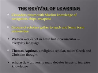 Crusaders return with Muslim knowledge of navigation, ships, weapons Groups of scholars gather to teach and learn; form universities • Written works not in Latin but in  vernacular  — everyday language Thomas Aquinas , a religious scholar, mixes Greek and Christian thought • scholastic —university man; debates issues to increase knowledge 