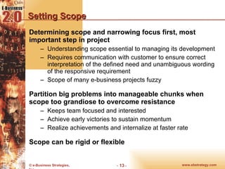 Setting Scope Determining scope and narrowing focus first, most important step in project Understanding scope essential to managing its development Requires communication with customer to ensure correct interpretation of the defined need and unambiguous wording of the responsive requirement Scope of many e-business projects fuzzy Partition big problems into manageable chunks when scope too grandiose to overcome resistance Keeps team focused and interested Achieve early victories to sustain momentum Realize achievements and internalize at faster rate Scope can be rigid or flexible 
