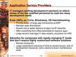 Application Service Providers IT managers seeking development solutions to relieve stress of too few qualified personnel to meet too many development needs Enter ASPs, ex. Corio, Breakaway, US Internetworking Provide power of large app frameworks as ERP Maintain apps themselves Growth due to better delivery of apps via IP networks Offer everything from office essentials to massive apps Large servers host apps in data centers, accessed via VPN Attractive for companies with rapidly changing IT needs that don’t require highly customized software solutions Startup companies Large corporations because of time-to-market issues, lack of development resources, and a desire to lower maintenance costs 