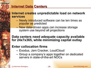 Internet Data Centers Internet creates unpredictable load on network services Newly introduced software can be ten times as popular as predicted New data-driven apps can increase storage system use beyond all projections Data centers need adequate capacity available for 24x7x365, while minimizing capital outlay Enter collocation firms Exodus, Jam Cracker, LoudCloud Group a company’s apps together on dedicated servers in state-of-the-art NOCs 