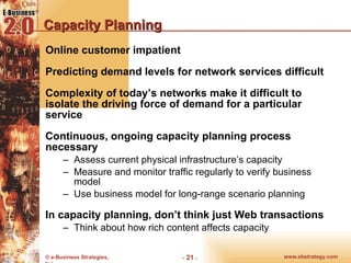 Capacity Planning Online customer impatient Predicting demand levels for network services difficult Complexity of today’s networks make it difficult to isolate the driving force of demand for a particular service Continuous, ongoing capacity planning process necessary Assess current physical infrastructure’s capacity Measure and monitor traffic regularly to verify business model Use business model for long-range scenario planning In capacity planning, don’t think just Web transactions Think about how rich content affects capacity 
