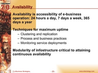 Availability Availability is accessibility of e-business operation: 24 hours a day, 7 days a week, 365 days a year Techniques for maximum uptime Clustering and replication Process and business practices Monitoring service deployments Modularity of infostructure critical to attaining continuous availability 