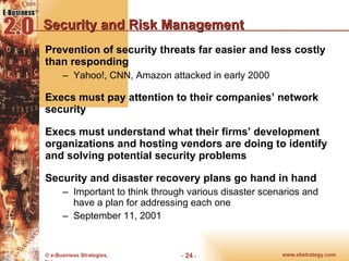 Security and Risk Management Prevention of security threats far easier and less costly than responding Yahoo!, CNN, Amazon attacked in early 2000 Execs must pay attention to their companies’ network security Execs must understand what their firms’ development organizations and hosting vendors are doing to identify and solving potential security problems Security and disaster recovery plans go hand in hand Important to think through various disaster scenarios and have a plan for addressing each one September 11, 2001 