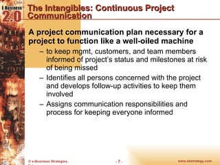 The Intangibles: Continuous Project Communication A project communication plan necessary for a project to function like a well-oiled machine to keep mgmt, customers, and team members informed of project’s status and milestones at risk of being missed Identifies all persons concerned with the project and develops follow-up activities to keep them involved Assigns communication responsibilities and process for keeping everyone informed 