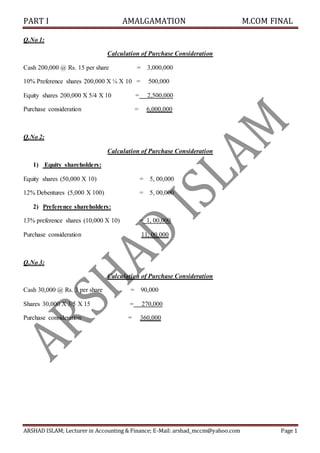 PART I AMALGAMATION M.COM FINAL
ARSHAD ISLAM; Lecturer in Accounting & Finance; E-Mail: arshad_mccm@yahoo.com Page 1
Q.No 1:
Calculation of Purchase Consideration
Cash 200,000 @ Rs. 15 per share = 3,000,000
10% Preference shares 200,000 X ¼ X 10 = 500,000
Equity shares 200,000 X 5/4 X 10 = 2,500,000
Purchase consideration = 6,000,000
Q.No 2:
Calculation of Purchase Consideration
1) Equity shareholders:
Equity shares (50,000 X 10) = 5, 00,000
12% Debentures (5,000 X 100) = 5, 00,000
2) Preference shareholders:
13% preference shares (10,000 X 10) = 1, 00,000
Purchase consideration 11, 00,000
Q.No 3:
Calculation of Purchase Consideration
Cash 30,000 @ Rs. 3 per share = 90,000
Shares 30,000 X 3/5 X 15 = 270,000
Purchase consideration = 360,000
 