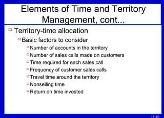 15-10
Elements of Time and Territory
Management, cont...
 Territory-time allocation
Basic factors to consider
Number of accounts in the territory
Number of sales calls made on customers
Time required for each sales call
Frequency of customer sales calls
Travel time around the territory
Nonselling time
Return on time invested
 