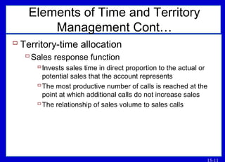 15-11
Elements of Time and Territory
Management Cont…
 Territory-time allocation
Sales response function
Invests sales time in direct proportion to the actual or
potential sales that the account represents
The most productive number of calls is reached at the
point at which additional calls do not increase sales
The relationship of sales volume to sales calls
 