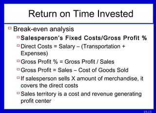 15-13
Return on Time Invested
 Break-even analysis
Salesperson’s Fixed Costs/Gross Profit %
Direct Costs = Salary – (Transportation +
Expenses)
Gross Profit % = Gross Profit / Sales
Gross Profit = Sales – Cost of Goods Sold
If salesperson sells X amount of merchandise, it
covers the direct costs
Sales territory is a cost and revenue generating
profit center
 