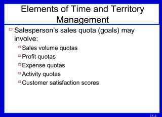15-4
Elements of Time and Territory
Management
 Salesperson’s sales quota (goals) may
involve:
Sales volume quotas
Profit quotas
Expense quotas
Activity quotas
Customer satisfaction scores
 
