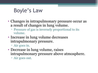 Boyle’s Law
• Changes in intrapulmonary pressure occur as
a result of changes in lung volume.
▫ Pressure of gas is inversely proportional to its
volume.
• Increase in lung volume decreases
intrapulmonary pressure.
▫ Air goes in.
• Decrease in lung volume, raises
intrapulmonary pressure above atmosphere.
▫ Air goes out.
 