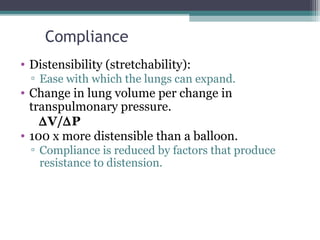 Compliance
• Distensibility (stretchability):
▫ Ease with which the lungs can expand.
• Change in lung volume per change in
transpulmonary pressure.
∆V/∆P
• 100 x more distensible than a balloon.
▫ Compliance is reduced by factors that produce
resistance to distension.
 