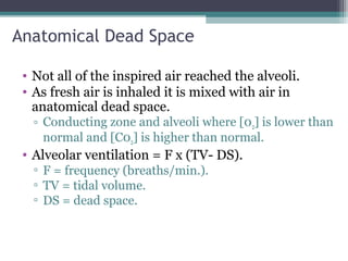 Anatomical Dead Space
• Not all of the inspired air reached the alveoli.
• As fresh air is inhaled it is mixed with air in
anatomical dead space.
▫ Conducting zone and alveoli where [02] is lower than
normal and [C02] is higher than normal.
• Alveolar ventilation = F x (TV- DS).
▫ F = frequency (breaths/min.).
▫ TV = tidal volume.
▫ DS = dead space.
 