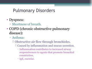 Pulmonary Disorders
• Dyspnea:
▫ Shortness of breath.
• COPD (chronic obstructive pulmonary
disease):
▫ Asthma:
 Obstructive air flow through bronchioles.
 Caused by inflammation and mucus secretion.
▫ Inflammation contributes to increased airway
responsiveness to agents that promote bronchial
constriction.
▫ IgE, exercise.
 