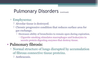 Pulmonary Disorders (continued)
▫ Emphysema:
 Alveolar tissue is destroyed.
 Chronic progressive condition that reduces surface area for
gas exchange.
 Decreases ability of bronchioles to remain open during expiration.
▫ Cigarette smoking stimulates macrophages and leukocytes to
secrete protein digesting enzymes that destroy tissue.
• Pulmonary fibrosis:
▫ Normal structure of lungs disrupted by accumulation
of fibrous connective tissue proteins.
 Anthracosis.
 