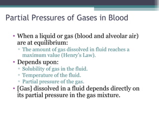 Partial Pressures of Gases in Blood
• When a liquid or gas (blood and alveolar air)
are at equilibrium:
▫ The amount of gas dissolved in fluid reaches a
maximum value (Henry’s Law).
• Depends upon:
▫ Solubility of gas in the fluid.
▫ Temperature of the fluid.
▫ Partial pressure of the gas.
• [Gas] dissolved in a fluid depends directly on
its partial pressure in the gas mixture.
 