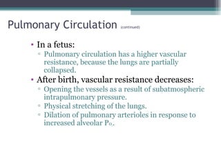 Pulmonary Circulation (continued)
• In a fetus:
▫ Pulmonary circulation has a higher vascular
resistance, because the lungs are partially
collapsed.
• After birth, vascular resistance decreases:
▫ Opening the vessels as a result of subatmospheric
intrapulmonary pressure.
▫ Physical stretching of the lungs.
▫ Dilation of pulmonary arterioles in response to
increased alveolar P02.
 