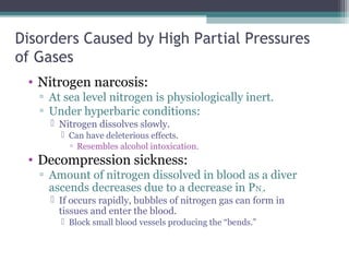Disorders Caused by High Partial Pressures
of Gases
• Nitrogen narcosis:
▫ At sea level nitrogen is physiologically inert.
▫ Under hyperbaric conditions:
 Nitrogen dissolves slowly.
 Can have deleterious effects.
▫ Resembles alcohol intoxication.
• Decompression sickness:
▫ Amount of nitrogen dissolved in blood as a diver
ascends decreases due to a decrease in PN2.
 If occurs rapidly, bubbles of nitrogen gas can form in
tissues and enter the blood.
 Block small blood vessels producing the “bends.”
 