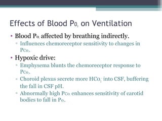 Effects of Blood P02 on Ventilation
• Blood P02 affected by breathing indirectly.
▫ Influences chemoreceptor sensitivity to changes in
PC02.
• Hypoxic drive:
▫ Emphysema blunts the chemoreceptor response to
PC02.
▫ Choroid plexus secrete more HC03
-
into CSF, buffering
the fall in CSF pH.
▫ Abnormally high PC02 enhances sensitivity of carotid
bodies to fall in P02.
 