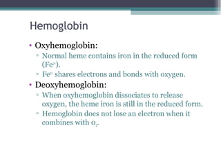 Hemoglobin
• Oxyhemoglobin:
▫ Normal heme contains iron in the reduced form
(Fe2+
).
▫ Fe2+
shares electrons and bonds with oxygen.
• Deoxyhemoglobin:
▫ When oxyhemoglobin dissociates to release
oxygen, the heme iron is still in the reduced form.
▫ Hemoglobin does not lose an electron when it
combines with 02.
 