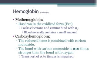 Hemoglobin (continued)
• Methemoglobin:
▫ Has iron in the oxidized form (Fe3+
).
 Lacks electrons and cannot bind with 02.
 Blood normally contains a small amount.
• Carboxyhemoglobin:
▫ The reduced heme is combined with carbon
monoxide.
▫ The bond with carbon monoxide is 210 times
stronger than the bond with oxygen.
 Transport of 02 to tissues is impaired.
 