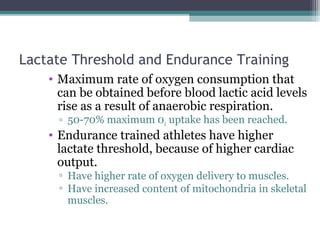 Lactate Threshold and Endurance Training
• Maximum rate of oxygen consumption that
can be obtained before blood lactic acid levels
rise as a result of anaerobic respiration.
▫ 50-70% maximum 02 uptake has been reached.
• Endurance trained athletes have higher
lactate threshold, because of higher cardiac
output.
▫ Have higher rate of oxygen delivery to muscles.
▫ Have increased content of mitochondria in skeletal
muscles.
 