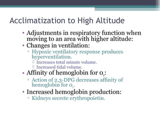 Acclimatization to High Altitude
• Adjustments in respiratory function when
moving to an area with higher altitude:
• Changes in ventilation:
▫ Hypoxic ventilatory response produces
hyperventilation.
 Increases total minute volume.
 Increased tidal volume.
• Affinity of hemoglobin for 02:
▫ Action of 2,3-DPG decreases affinity of
hemoglobin for 02.
• Increased hemoglobin production:
▫ Kidneys secrete erythropoietin.
 
