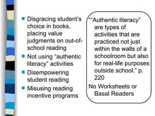    Disgracing student’s ““Authentic literacy”
    choice in books,       are types of
    placing value          activities that are
    judgments on out-of-   practiced not just
    school reading         within the walls of a
   Not using “authentic   schoolroom but also
    literacy” activities   for real-life purposes
   Disempowering          outside school.” p.
    student reading        220
   Misusing reading     No Worksheets or
    incentive programs     Basal Readers
 