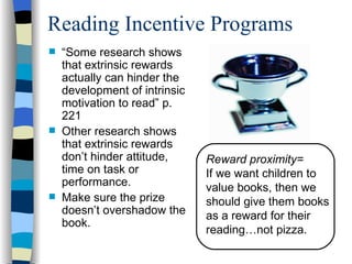 Reading Incentive Programs
   “Some research shows
    that extrinsic rewards
    actually can hinder the
    development of intrinsic
    motivation to read” p.
    221
   Other research shows
    that extrinsic rewards
    don’t hinder attitude,     Reward proximity=
    time on task or            If we want children to
    performance.               value books, then we
   Make sure the prize        should give them books
    doesn’t overshadow the     as a reward for their
    book.
                               reading…not pizza.
 