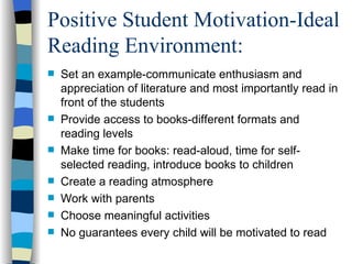 Positive Student Motivation-Ideal
Reading Environment:
   Set an example-communicate enthusiasm and
    appreciation of literature and most importantly read in
    front of the students
   Provide access to books-different formats and
    reading levels
   Make time for books: read-aloud, time for self-
    selected reading, introduce books to children
   Create a reading atmosphere
   Work with parents
   Choose meaningful activities
   No guarantees every child will be motivated to read
 
