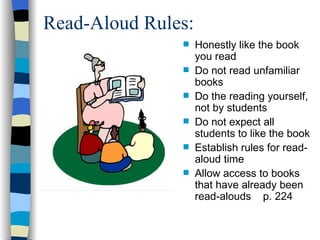 Read-Aloud Rules:
                   Honestly like the book
                    you read
                   Do not read unfamiliar
                    books
                   Do the reading yourself,
                    not by students
                   Do not expect all
                    students to like the book
                   Establish rules for read-
                    aloud time
                   Allow access to books
                    that have already been
                    read-alouds p. 224
 