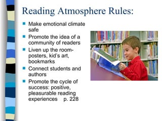 Reading Atmosphere Rules:
   Make emotional climate
    safe
   Promote the idea of a
    community of readers
   Liven up the room-
    posters, kid’s art,
    bookmarks
   Connect students and
    authors
   Promote the cycle of
    success: positive,
    pleasurable reading
    experiences p. 228
 