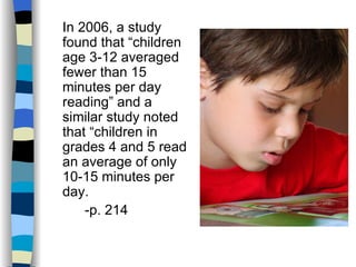 In 2006, a study
found that “children
age 3-12 averaged
fewer than 15
minutes per day
reading” and a
similar study noted
that “children in
grades 4 and 5 read
an average of only
10-15 minutes per
day.
    -p. 214
 