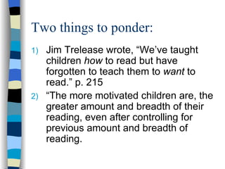 Two things to ponder:
1) Jim Trelease wrote, “We’ve taught
   children how to read but have
   forgotten to teach them to want to
   read.” p. 215
2) “The more motivated children are, the
   greater amount and breadth of their
   reading, even after controlling for
   previous amount and breadth of
   reading.
 