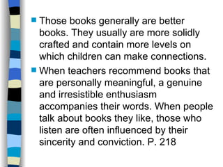  Those books generally are better
  books. They usually are more solidly
  crafted and contain more levels on
  which children can make connections.
 When teachers recommend books that
  are personally meaningful, a genuine
  and irresistible enthusiasm
  accompanies their words. When people
  talk about books they like, those who
  listen are often influenced by their
  sincerity and conviction. P. 218
 