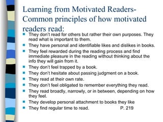 Learning from Motivated Readers-
Common principles of how motivated
readers read:
   They don’t read for others but rather their own purposes. They
    read what is important to them.
   They have personal and identifiable likes and dislikes in books.
   They feel rewarded during the reading process and find
    immediate pleasure in the reading without thinking about the
    info they will gain from it.
   They don’t feel trapped by a book.
   They don’t hesitate about passing judgment on a book.
   They read at their own rate.
   They don’t feel obligated to remember everything they read.
   They read broadly, narrowly, or in between, depending on how
    they feel.
   They develop personal attachment to books they like
   They find regular time to read.                P. 219
 